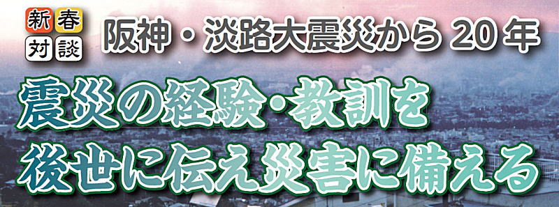 新春対談 阪神・淡路大震災から20年 震災の経験・教訓を後世に伝え災害に備える