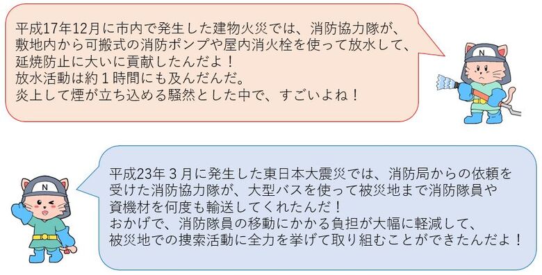 平成17年12月に市内で発生した火災では消防協力隊が延焼防止に大いに貢献したんだよ！東日本大震災では、大型バスを使って被災地まで消防隊員や資機材を何度も輸送してくれたんだ！