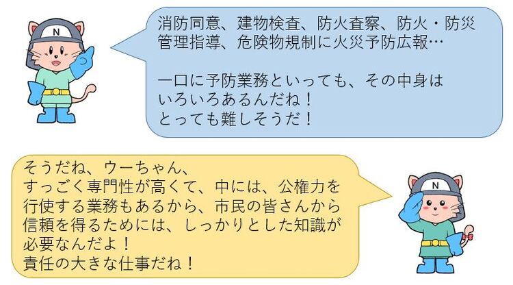 消防同意、建物検査、防火査察など一口に予防業務といっても、その中身はいろいろあるんだね！専門性が高く、公権力を行使する業務もあるからしっかりとした知識が必要なんだよ！