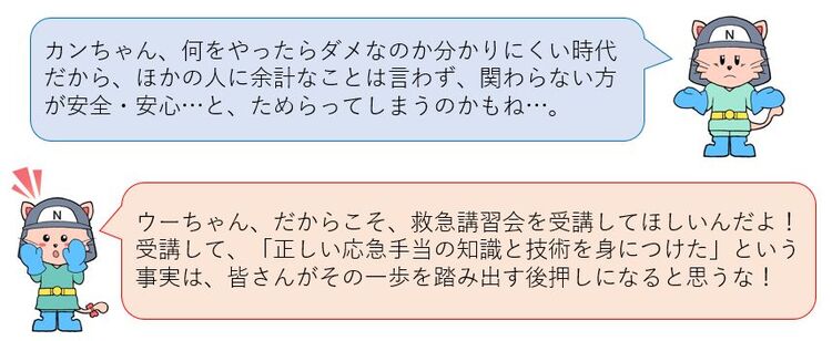 何をしたらダメなのか分かりにくい時代だから、他の人に余計なことは言わず、関わらない方がいいと思ってしまうのかな。だからこそ救急講習会を受講してほしいんだよ！そうすれば、皆さんが一歩を踏み出す後押しになると思うな！