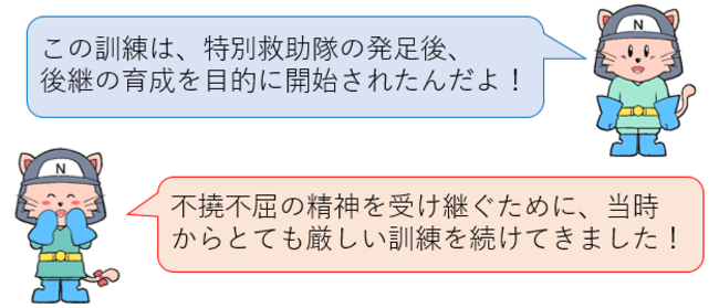 この訓練は、特別救助隊の発足後、後継の育成を目的に開始されたんだよ！不撓不屈の精神を受け継ぐために、当時からとても厳しい訓練を続けてきました！