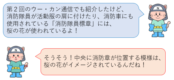 第2回のウー・カン通信でも紹介したけど、 消防隊員が活動服の肩に付けたり、消防車にも 使用されている「消防隊員標章」には、 桜の花が使われているよ！そうそう！中央に消防章が位置する模様は、 桜の花がイメージされているんだね！