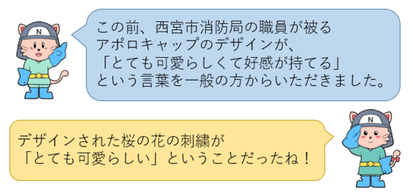 この前、西宮市消防局の職員が被る アポロキャップのデザインが、 「とても可愛らしくて好感が持てる」 という言葉を一般の方からいただきました。デザインされた桜の花の刺繍が 「とても可愛らしい」ということだったね！